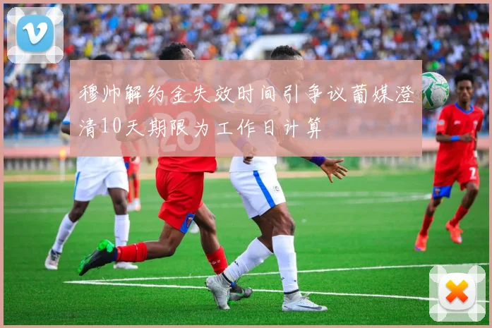 穆帅解约金失效时间引争议葡媒澄清10天期限为工作日计算