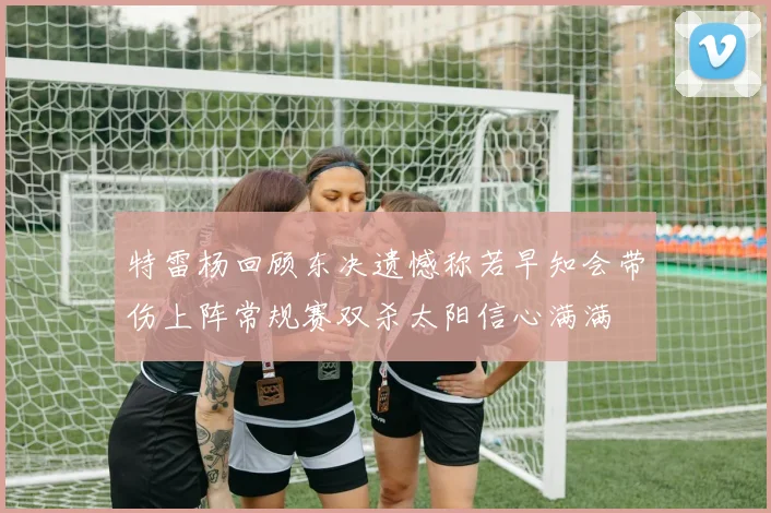 特雷杨回顾东决遗憾称若早知会带伤上阵常规赛双杀太阳信心满满