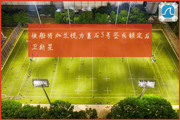 快船将加兰视为基石5号签或锁定后卫新星