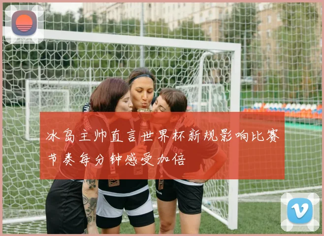 冰岛主帅直言世界杯新规影响比赛节奏每分钟感受加倍