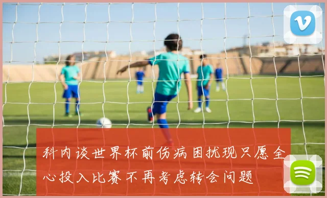 科内谈世界杯前伤病困扰现只愿全心投入比赛不再考虑转会问题