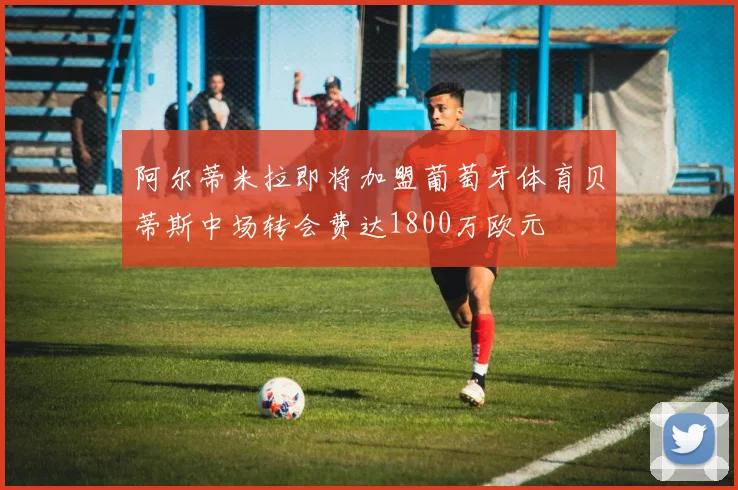 阿尔蒂米拉即将加盟葡萄牙体育贝蒂斯中场转会费达1800万欧元