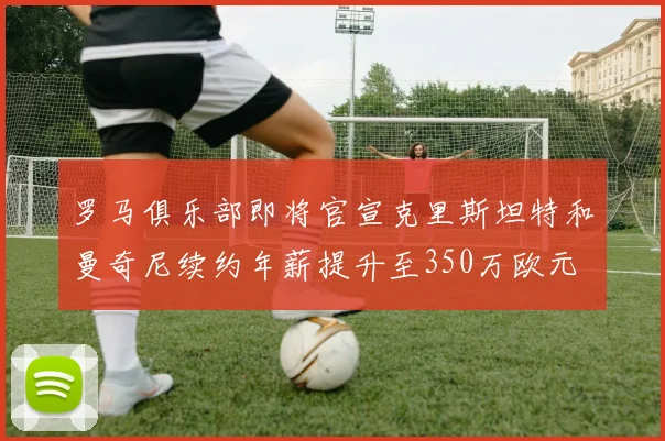 罗马俱乐部即将官宣克里斯坦特和曼奇尼续约年薪提升至350万欧元