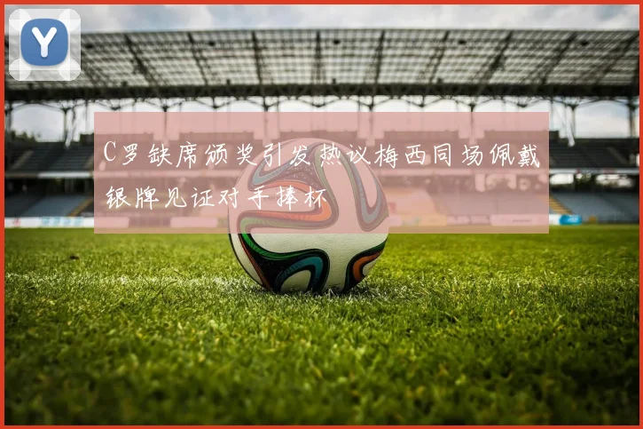C罗缺席颁奖引发热议梅西同场佩戴银牌见证对手捧杯