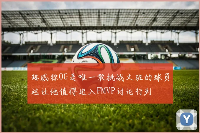 路威称OG是唯一敢挑战文班的球员这让他值得进入FMVP讨论行列