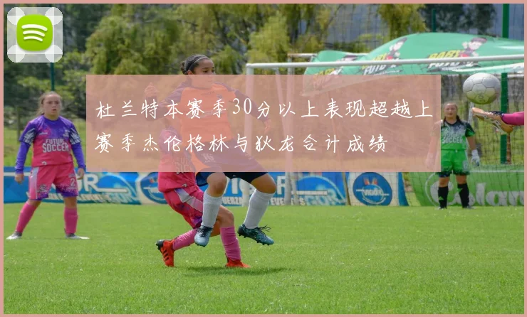 杜兰特本赛季30分以上表现超越上赛季杰伦格林与狄龙合计成绩