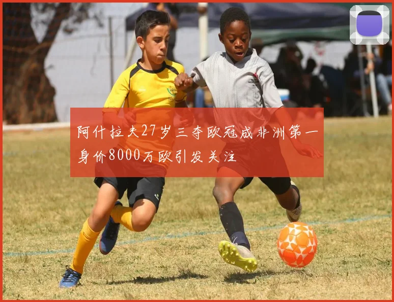 阿什拉夫27岁三夺欧冠成非洲第一身价8000万欧引发关注