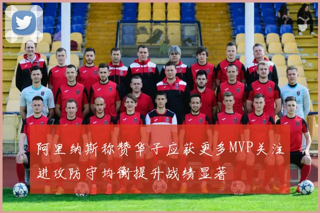 阿里纳斯称赞华子应获更多MVP关注进攻防守均衡提升战绩显著