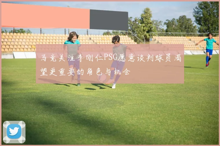 马竞关注李刚仁PSG愿意谈判球员渴望更重要的角色与机会