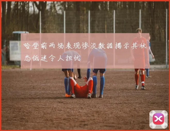 哈登前两场表现惨淡数据揭示其状态低迷令人担忧