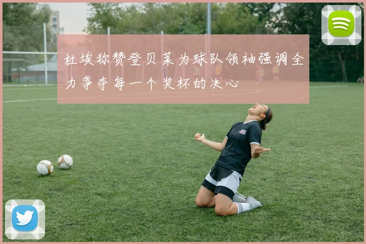 杜埃称赞登贝莱为球队领袖强调全力争夺每一个奖杯的决心