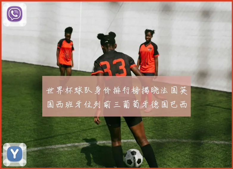 世界杯球队身价排行榜揭晓法国英国西班牙位列前三葡萄牙德国巴西身价均超九亿欧元